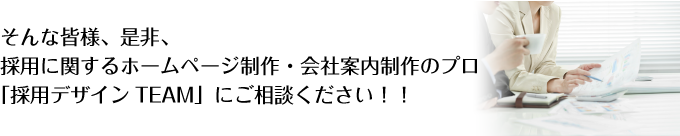 そんな皆様、是非、  採用に関するホームページ制作・会社案内制作のプロ「採用デザインTEAM」  にご相談ください！！