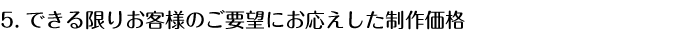 5.できる限りお客様のご要望にお応えした制作価格