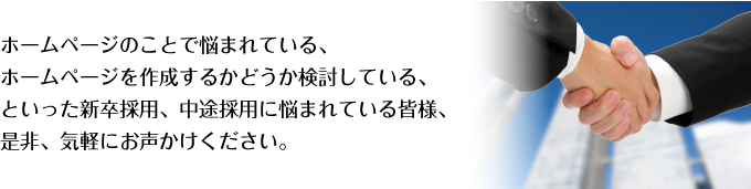 ホームページのことで悩まれている、ホームページを作成するかどうか検討している、といった新卒採用、中途採用に悩まれている皆様、是非、気軽にお声かけください。